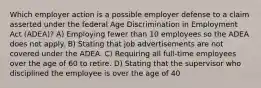 Which employer action is a possible employer defense to a claim asserted under the federal Age Discrimination in Employment Act (ADEA)? A) Employing fewer than 10 employees so the ADEA does not apply. B) Stating that job advertisements are not covered under the ADEA. C) Requiring all full-time employees over the age of 60 to retire. D) Stating that the supervisor who disciplined the employee is over the age of 40