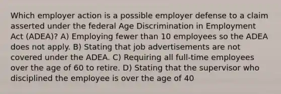 Which employer action is a possible employer defense to a claim asserted under the federal Age Discrimination in Employment Act (ADEA)? A) Employing fewer than 10 employees so the ADEA does not apply. B) Stating that job advertisements are not covered under the ADEA. C) Requiring all full-time employees over the age of 60 to retire. D) Stating that the supervisor who disciplined the employee is over the age of 40