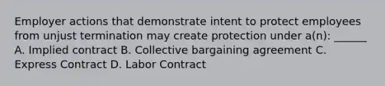 Employer actions that demonstrate intent to protect employees from unjust termination may create protection under a(n): ______ A. Implied contract B. Collective bargaining agreement C. Express Contract D. Labor Contract