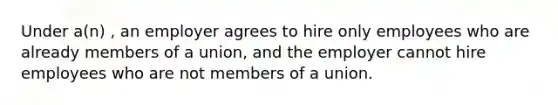 Under a(n) , an employer agrees to hire only employees who are already members of a union, and the employer cannot hire employees who are not members of a union.