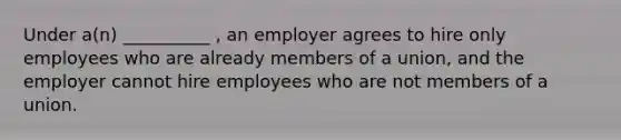 Under a(n) __________ , an employer agrees to hire only employees who are already members of a union, and the employer cannot hire employees who are not members of a union.