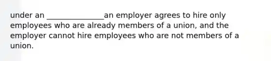 under an _______________an employer agrees to hire only employees who are already members of a union, and the employer cannot hire employees who are not members of a union.