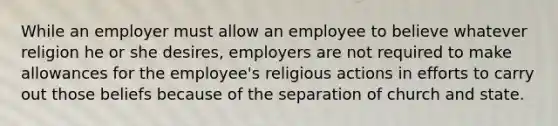 While an employer must allow an employee to believe whatever religion he or she desires, employers are not required to make allowances for the employee's religious actions in efforts to carry out those beliefs because of the separation of church and state.