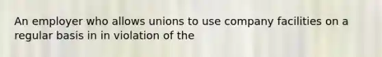 An employer who allows unions to use company facilities on a regular basis in in violation of the