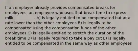 If an employer already provides compensated breaks for employees, an employee who uses that break time to express milk __________. A) is legally entitled to be compensated but at a rate lower than the other employees B) is legally to be compensated using the compensation funds of the other employees C) is legally entitled to stretch the duration of the break time D) is legally required to take a pay cut E) is legally entitled to be compensated in the same way as other employees