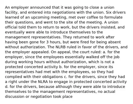 An employer announced that it was going to close a union facility, and entered into negotiations with the union. Six drivers learned of an upcoming meeting, met over coffee to formulate their questions, and went to the site of the meeting. A union official told them to return to work, but the drivers insisted, and eventually were able to introduce themselves to the management representatives. They returned to work after having been gone for 3 hours, but were fired for being absent without authorization. The NLRB ruled in favor of the drivers, and the employer appealed. On appeal, the court ruled: a. for the employer, since the employees essentially walked off the job during working hours without authorization, which is not a protected concerted activity b. for the employer, since its representatives had met with the employees, so they had complied with their obligations c. for the drivers, since they had a right under the NLRA to engage in protected concerted activity d. for the drivers, because although they were able to introduce themselves to the management representatives, no actual discussion or negotiation took place