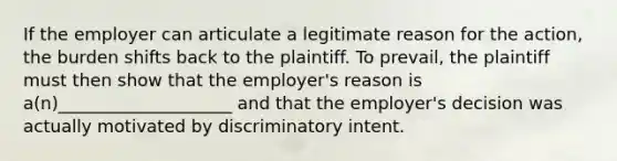 If the employer can articulate a legitimate reason for the action, the burden shifts back to the plaintiff. To prevail, the plaintiff must then show that the employer's reason is a(n)____________________ and that the employer's decision was actually motivated by discriminatory intent.