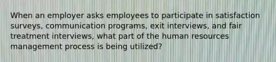 When an employer asks employees to participate in satisfaction surveys, communication programs, exit interviews, and fair treatment interviews, what part of the human resources management process is being utilized?