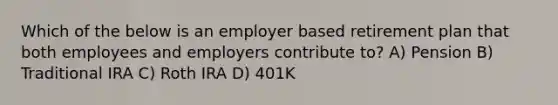 Which of the below is an employer based retirement plan that both employees and employers contribute to? A) Pension B) Traditional IRA C) Roth IRA D) 401K