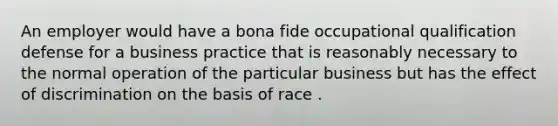 An employer would have a bona fide occupational qualification defense for a business practice that is reasonably necessary to the normal operation of the particular business but has the effect of discrimination on the basis of race .