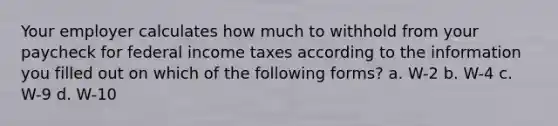 Your employer calculates how much to withhold from your paycheck for federal income taxes according to the information you filled out on which of the following forms? a. W-2 b. W-4 c. W-9 d. W-10