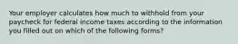 Your employer calculates how much to withhold from your paycheck for federal income taxes according to the information you filled out on which of the following forms?