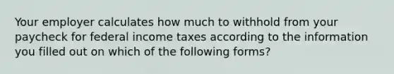 Your employer calculates how much to withhold from your paycheck for federal income taxes according to the information you filled out on which of the following forms?