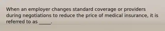 When an employer changes standard coverage or providers during negotiations to reduce the price of medical insurance, it is referred to as _____.