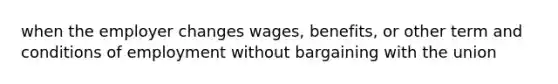 when the employer changes wages, benefits, or other term and conditions of employment without bargaining with the union