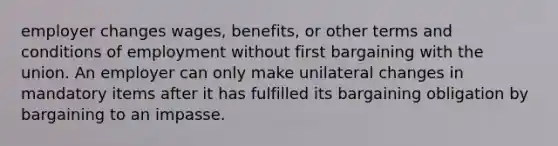 employer changes wages, benefits, or other terms and conditions of employment without first bargaining with the union. An employer can only make unilateral changes in mandatory items after it has fulfilled its bargaining obligation by bargaining to an impasse.