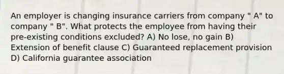 An employer is changing insurance carriers from company " A" to company " B". What protects the employee from having their pre-existing conditions excluded? A) No lose, no gain B) Extension of benefit clause C) Guaranteed replacement provision D) California guarantee association