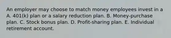 An employer may choose to match money employees invest in a A. 401(k) plan or a salary reduction plan. B. Money-purchase plan. C. Stock bonus plan. D. Profit-sharing plan. E. Individual retirement account.