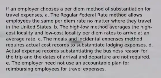 If an employer chooses a per diem method of substantiation for travel expenses, a. The Regular Federal Rate method allows employees the same per diem rate no matter where they travel in the United States. b. The high-low method averages the high-cost locality and low-cost locality per diem rates to arrive at an average rate. c. The meals and incidental expenses method requires actual cost records to substantiate lodging expenses. d. Actual expense records substantiating the business reason for the trip and the dates of arrival and departure are not required. e. The employer need not use an accountable plan for reimbursing employees for travel expenses.