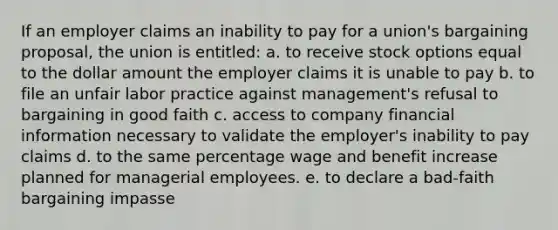 If an employer claims an inability to pay for a union's bargaining proposal, the union is entitled: a. to receive stock options equal to the dollar amount the employer claims it is unable to pay b. to file an unfair labor practice against management's refusal to bargaining in good faith c. access to company financial information necessary to validate the employer's inability to pay claims d. to the same percentage wage and benefit increase planned for managerial employees. e. to declare a bad-faith bargaining impasse