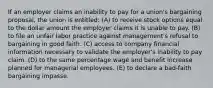 If an employer claims an inability to pay for a union's bargaining proposal, the union is entitled: (A) to receive stock options equal to the dollar amount the employer claims it is unable to pay. (B) to file an unfair labor practice against management's refusal to bargaining in good faith. (C) access to company financial information necessary to validate the employer's inability to pay claim. (D) to the same percentage wage and benefit increase planned for managerial employees. (E) to declare a bad-faith bargaining impasse.