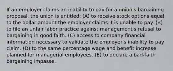 If an employer claims an inability to pay for a union's bargaining proposal, the union is entitled: (A) to receive stock options equal to the dollar amount the employer claims it is unable to pay. (B) to file an unfair labor practice against management's refusal to bargaining in good faith. (C) access to company financial information necessary to validate the employer's inability to pay claim. (D) to the same percentage wage and benefit increase planned for managerial employees. (E) to declare a bad-faith bargaining impasse.