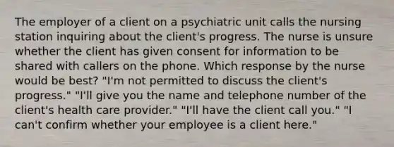 The employer of a client on a psychiatric unit calls the nursing station inquiring about the client's progress. The nurse is unsure whether the client has given consent for information to be shared with callers on the phone. Which response by the nurse would be best? "I'm not permitted to discuss the client's progress." "I'll give you the name and telephone number of the client's health care provider." "I'll have the client call you." "I can't confirm whether your employee is a client here."