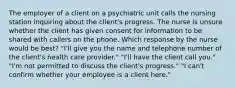 The employer of a client on a psychiatric unit calls the nursing station inquiring about the client's progress. The nurse is unsure whether the client has given consent for information to be shared with callers on the phone. Which response by the nurse would be best? "I'll give you the name and telephone number of the client's health care provider." "I'll have the client call you." "I'm not permitted to discuss the client's progress." "I can't confirm whether your employee is a client here."