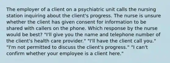 The employer of a client on a psychiatric unit calls the nursing station inquiring about the client's progress. The nurse is unsure whether the client has given consent for information to be shared with callers on the phone. Which response by the nurse would be best? "I'll give you the name and telephone number of the client's health care provider." "I'll have the client call you." "I'm not permitted to discuss the client's progress." "I can't confirm whether your employee is a client here."