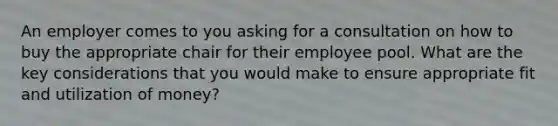 An employer comes to you asking for a consultation on how to buy the appropriate chair for their employee pool. What are the key considerations that you would make to ensure appropriate fit and utilization of money?