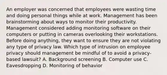 An employer was concerned that employees were wasting time and doing personal things while at work. Management has been brainstorming about ways to monitor their productivity. Management considered adding monitoring software on their computers or putting in cameras overlooking their workstations. Before doing anything, they want to ensure they are not violating any type of privacy law. Which type of intrusion on employee privacy should management be mindful of to avoid a privacy-based lawsuit? A. Background screening B. Computer use C. Eavesdropping D. Monitoring of behavior