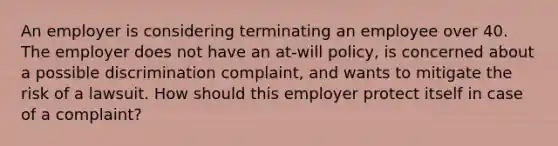 An employer is considering terminating an employee over 40. The employer does not have an at-will policy, is concerned about a possible discrimination complaint, and wants to mitigate the risk of a lawsuit. How should this employer protect itself in case of a complaint?