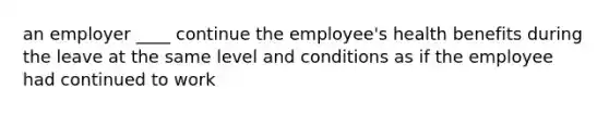 an employer ____ continue the employee's health benefits during the leave at the same level and conditions as if the employee had continued to work