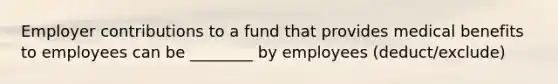 Employer contributions to a fund that provides medical benefits to employees can be ________ by employees (deduct/exclude)