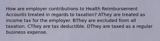 How are employer contributions to Health Reimbursement Accounts treated in regards to taxation? AThey are treated as income tax for the employer. BThey are excluded from all taxation. CThey are tax deductible. DThey are taxed as a regular business expense.