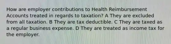 How are employer contributions to Health Reimbursement Accounts treated in regards to taxation? A They are excluded from all taxation. B They are tax deductible. C They are taxed as a regular business expense. D They are treated as income tax for the employer.