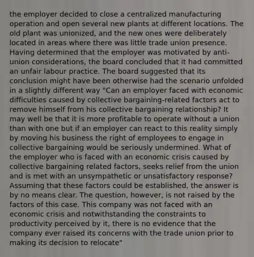 the employer decided to close a centralized manufacturing operation and open several new plants at different locations. The old plant was unionized, and the new ones were deliberately located in areas where there was little trade union presence. Having determined that the employer was motivated by anti-union considerations, the board concluded that it had committed an unfair labour practice. The board suggested that its conclusion might have been otherwise had the scenario unfolded in a slightly different way "Can an employer faced with economic difficulties caused by collective bargaining-related factors act to remove himself from his collective bargaining relationship? It may well be that it is more profitable to operate without a union than with one but if an employer can react to this reality simply by moving his business the right of employees to engage in collective bargaining would be seriously undermined. What of the employer who is faced with an economic crisis caused by collective bargaining related factors, seeks relief from the union and is met with an unsympathetic or unsatisfactory response? Assuming that these factors could be established, the answer is by no means clear. The question, however, is not raised by the factors of this case. This company was not faced with an economic crisis and notwithstanding the constraints to productivity perceived by it, there is no evidence that the company ever raised its concerns with the trade union prior to making its decision to relocate"