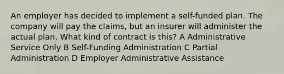 An employer has decided to implement a self-funded plan. The company will pay the claims, but an insurer will administer the actual plan. What kind of contract is this? A Administrative Service Only B Self-Funding Administration C Partial Administration D Employer Administrative Assistance