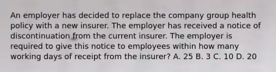 An employer has decided to replace the company group health policy with a new insurer. The employer has received a notice of discontinuation from the current insurer. The employer is required to give this notice to employees within how many working days of receipt from the insurer? A. 25 B. 3 C. 10 D. 20