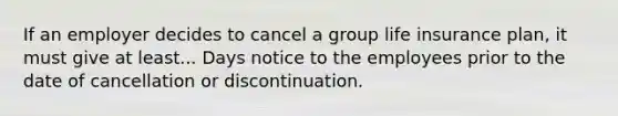 If an employer decides to cancel a group life insurance plan, it must give at least... Days notice to the employees prior to the date of cancellation or discontinuation.