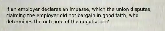 If an employer declares an impasse, which the union disputes, claiming the employer did not bargain in good faith, who determines the outcome of the negotiation?