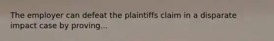 The employer can defeat the plaintiffs claim in a disparate impact case by proving...