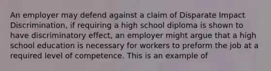 An employer may defend against a claim of Disparate Impact Discrimination, if requiring a high school diploma is shown to have discriminatory effect, an employer might argue that a high school education is necessary for workers to preform the job at a required level of competence. This is an example of