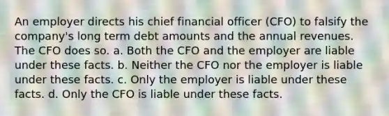 An employer directs his chief financial officer (CFO) to falsify the company's long term debt amounts and the annual revenues. The CFO does so. a. Both the CFO and the employer are liable under these facts. b. Neither the CFO nor the employer is liable under these facts. c. Only the employer is liable under these facts. d. Only the CFO is liable under these facts.