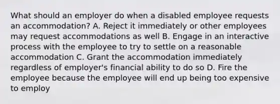 What should an employer do when a disabled employee requests an accommodation? A. Reject it immediately or other employees may request accommodations as well B. Engage in an interactive process with the employee to try to settle on a reasonable accommodation C. Grant the accommodation immediately regardless of employer's financial ability to do so D. Fire the employee because the employee will end up being too expensive to employ