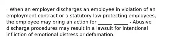 - When an employer discharges an employee in violation of an employment contract or a statutory law protecting employees, the employee may bring an action for ______ ______ - Abusive discharge procedures may result in a lawsuit for intentional infliction of emotional distress or defamation.