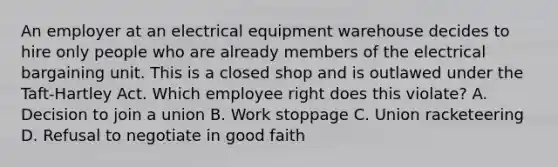 An employer at an electrical equipment warehouse decides to hire only people who are already members of the electrical bargaining unit. This is a closed shop and is outlawed under the Taft-Hartley Act. Which employee right does this violate? A. Decision to join a union B. Work stoppage C. Union racketeering D. Refusal to negotiate in good faith