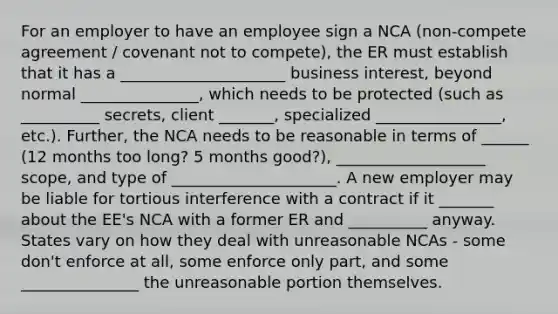 For an employer to have an employee sign a NCA (non-compete agreement / covenant not to compete), the ER must establish that it has a _____________________ business interest, beyond normal _______________, which needs to be protected (such as __________ secrets, client _______, specialized ________________, etc.). Further, the NCA needs to be reasonable in terms of ______ (12 months too long? 5 months good?), ___________________ scope, and type of _____________________. A new employer may be liable for tortious interference with a contract if it _______ about the EE's NCA with a former ER and __________ anyway. States vary on how they deal with unreasonable NCAs - some don't enforce at all, some enforce only part, and some _______________ the unreasonable portion themselves.