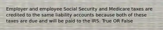 Employer and employee Social Security and Medicare taxes are credited to the same liability accounts because both of these taxes are due and will be paid to the IRS. True OR False