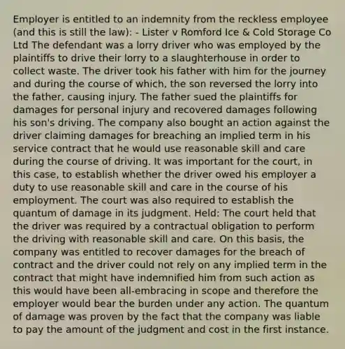 Employer is entitled to an indemnity from the reckless employee (and this is still the law): - Lister v Romford Ice & Cold Storage Co Ltd The defendant was a lorry driver who was employed by the plaintiffs to drive their lorry to a slaughterhouse in order to collect waste. The driver took his father with him for the journey and during the course of which, the son reversed the lorry into the father, causing injury. The father sued the plaintiffs for damages for personal injury and recovered damages following his son's driving. The company also bought an action against the driver claiming damages for breaching an implied term in his service contract that he would use reasonable skill and care during the course of driving. It was important for the court, in this case, to establish whether the driver owed his employer a duty to use reasonable skill and care in the course of his employment. The court was also required to establish the quantum of damage in its judgment. Held: The court held that the driver was required by a contractual obligation to perform the driving with reasonable skill and care. On this basis, the company was entitled to recover damages for the breach of contract and the driver could not rely on any implied term in the contract that might have indemnified him from such action as this would have been all-embracing in scope and therefore the employer would bear the burden under any action. The quantum of damage was proven by the fact that the company was liable to pay the amount of the judgment and cost in the first instance.